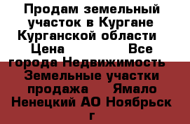 Продам земельный участок в Кургане Курганской области › Цена ­ 500 000 - Все города Недвижимость » Земельные участки продажа   . Ямало-Ненецкий АО,Ноябрьск г.